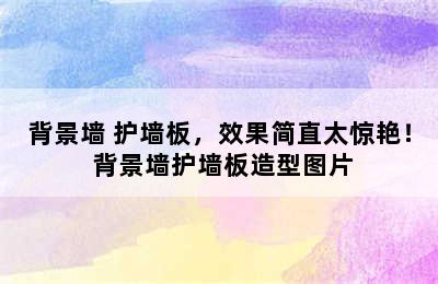 背景墙+护墙板，效果简直太惊艳！ 背景墙护墙板造型图片